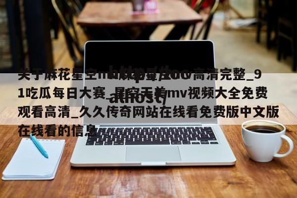 关于麻花星空mv麻花星空mv高清完整_91吃瓜每日大赛_星空天美mv视频大全免费观看高清_久久传奇网站在线看免费版中文版在线看的信息
